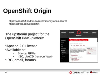 43 by
OpenShift Origin
The upstream project for the
OpenShift PaaS platform
•Apache 2.0 License
•Available as:
• Source, RPMs
• .ISO, LiveCD (run your own)
•IRC, email, forums
https://openshift.redhat.com/community/open-source
https://github.com/openshift
 