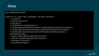 Setup
yum install docker-engine
docker run openshift/origin
curl –s https://get.helm.sh | bash
helm update
yum install docker-engine
docker run -d --name "ose" --privileged --net=host --pid=host 
-v /:/rootfs:ro 
-v /var/run:/var/run:rw 
-v /sys:/sys:ro 
-v /var/lib/docker:/var/lib/docker:rw 
-v /var/lib/origin/openshift.local.volumes:/var/lib/origin/openshift.local.volumes:z 
-v /var/lib/origin/openshift.local.config:/var/lib/origin/openshift.local.config:z 
-v /var/lib/origin/openshift.local.etcd:/var/lib/origin/openshift.local.etcd:z 
openshift3/ose start 
--master="https://${OSE_MASTER_IP}:8443" 
--etcd-dir="/var/lib/origin/openshift.local.etcd" 
--hostname=`hostname` 
--cors-allowed-origins=.*
 