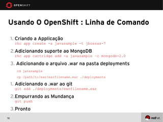 Usando O OpenShift : Linha de Comando

     1. Criando a Applicação
      rhc app create -a javasample -t jbossas-7

     2.Adicionando suporte ao MongoDB
      rhc app cartridge add -a javasample –c mongodb-2.0

     3. Adicionando o arquivo .war na pasta deployments
       cd javasample
       cp /path/to/ear/earfilename.ear ./deployments

     1. Adicionando o .war ao git
      git add ./deployments/earfilename.ear

     2.Empurrando as Mundança
      git push

     3.Pronto
18
 