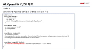 시나리오
Jenkinsfile에 Pipeline을 단계별로 수행하는 스크립트 작성
03 Openshift CI/CD 데모
node('maven') {
stage('Clone sources’) {
sh " oc whoami"
sh " pwd ; id;"
git url: "http://gitlab.wsjeong.ocp4.local/ocp4/mlbparks_test"
}
stage('Maven Build') {
sh "cp settings.xml ~/.m2/"
sh "mvn package"
}
stage('Source Analysis ') {
sh "mvn sonar:sonar 
-Dsonar.projectKey=jenkins-sonarqube -Dsonar.host.url=http://sonarqube-rockplace.apps.wsjeong.ocp4.local 
-Dsonar.login=f56c996e9df7bb3fb8294baf630b7fcc93d43fd1"
}
stage('Build Image(OCP Deploy)') {
sh "oc start-build mlbparks-app --from-file=target/mlbparks-1.0.war --follow"
}
}
프로젝트 내
솔루션 위주
 