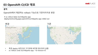 롤백
Openshift에서 제공하는 rollback 기능으로 기존이미지로 변경
03 Openshift CI/CD 데모
변경 기존
# oc rollout latest dc/mlbparks-app
deploymentconfig.apps.openshift.io/mlbparks-app rolled out
• 특정 deploy 버전으로 가기위해 버전명 명시하여 실행
• oc rollout undo dc/mlbparks-app --to-revision=8
 