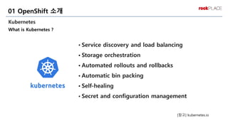 Kubernetes
What is Kubernetes ?
01 OpenShift 소개
▪ Service discovery and load balancing
▪ Storage orchestration
▪ Automated rollouts and rollbacks
▪ Automatic bin packing
▪ Self-healing
▪ Secret and configuration management
[참고] kubernetes.io
 