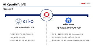 Openshift
01 OpenShift 소개
“글로벌 Best 컨테이너 기술” “업계 최고의 컨테이너 관리 기술”
▪ 세계 컨테이너 기술의 표준 (OCI 선정)
▪ Docker와 완벽한 호환성
▪ 격리 기술을 통한 가장 높은 보안성 제공
▪ 구글에서 개발되고 사용하고 있는 Orchestration 기술
▪ 구글과 협력하여 지속적인 프로젝트 발전에 기여
▪ 실제 환경에서 가장 많은 Container를 Handling하며 기 안정화됨
 