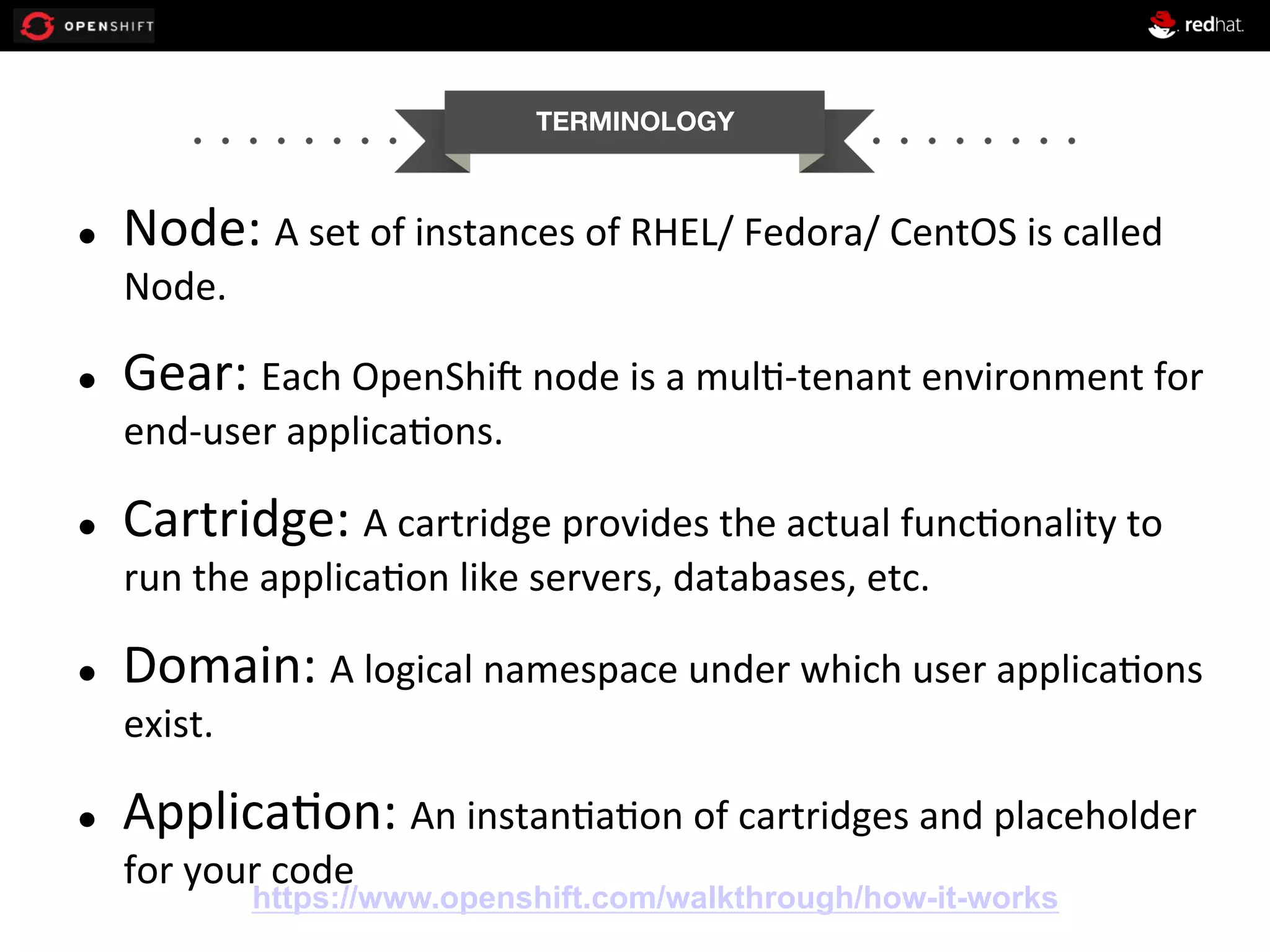 TERMINOLOGY l  Node:  A  set  of  instances  of  RHEL/  Fedora/  CentOS  is  called   Node.   l  Gear:  Each  OpenShiG  node  is  a  mul0-­‐tenant  environment  for   end-­‐user  applica0ons.   l  Cartridge:  A  cartridge  provides  the  actual  func0onality  to   run  the  applica0on  like  servers,  databases,  etc.   l  Domain:  A  logical  namespace  under  which  user  applica0ons   exist.   l  Applica0on:  An  instan0a0on  of  cartridges  and  placeholder   for  your  code   https://www.openshift.com/walkthrough/how-it-works 