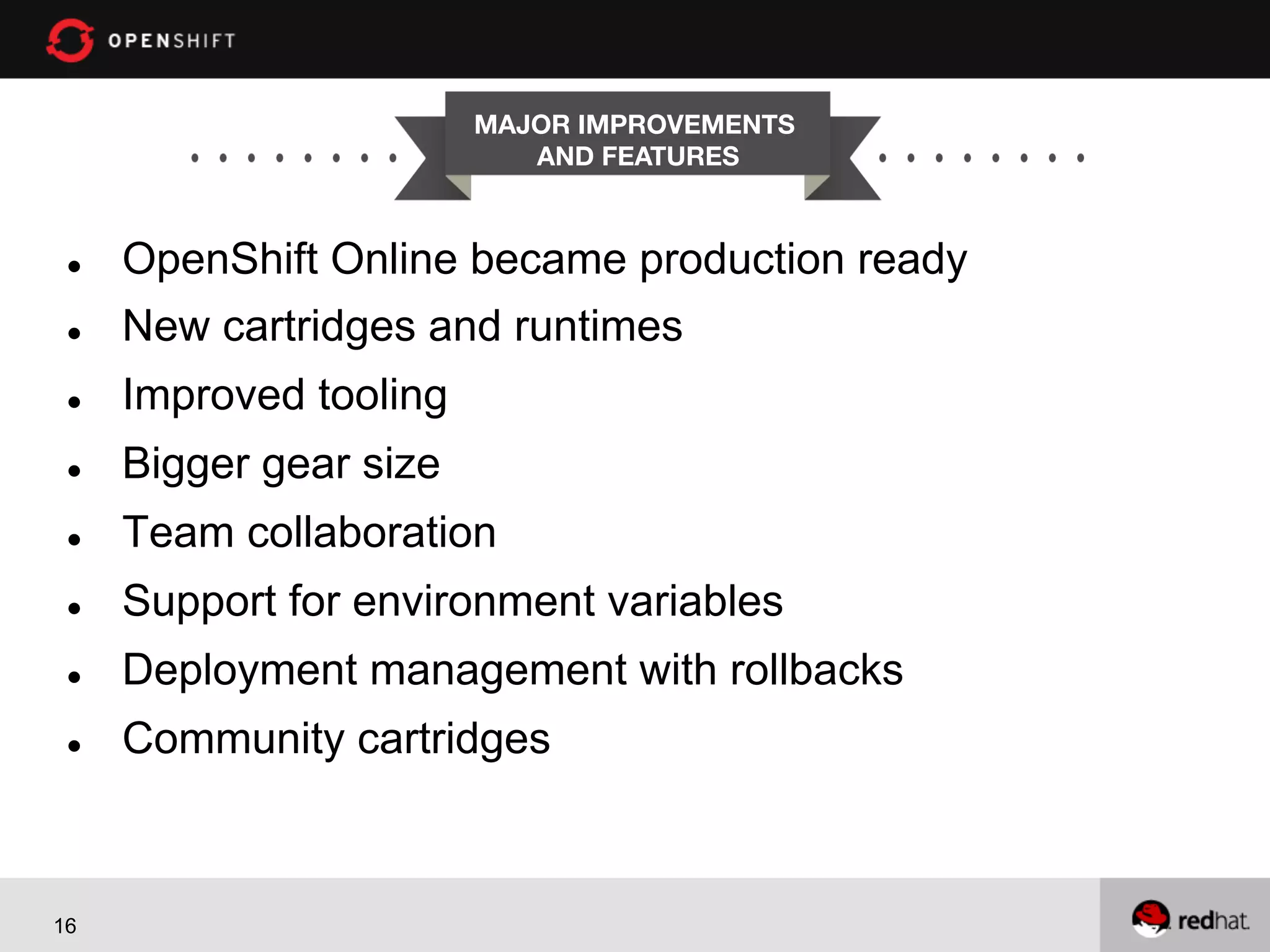 MAJOR IMPROVEMENTS AND FEATURES l  OpenShift Online became production ready l  New cartridges and runtimes l  Improved tooling l  Bigger gear size l  Team collaboration l  Support for environment variables l  Deployment management with rollbacks l  Community cartridges 16 