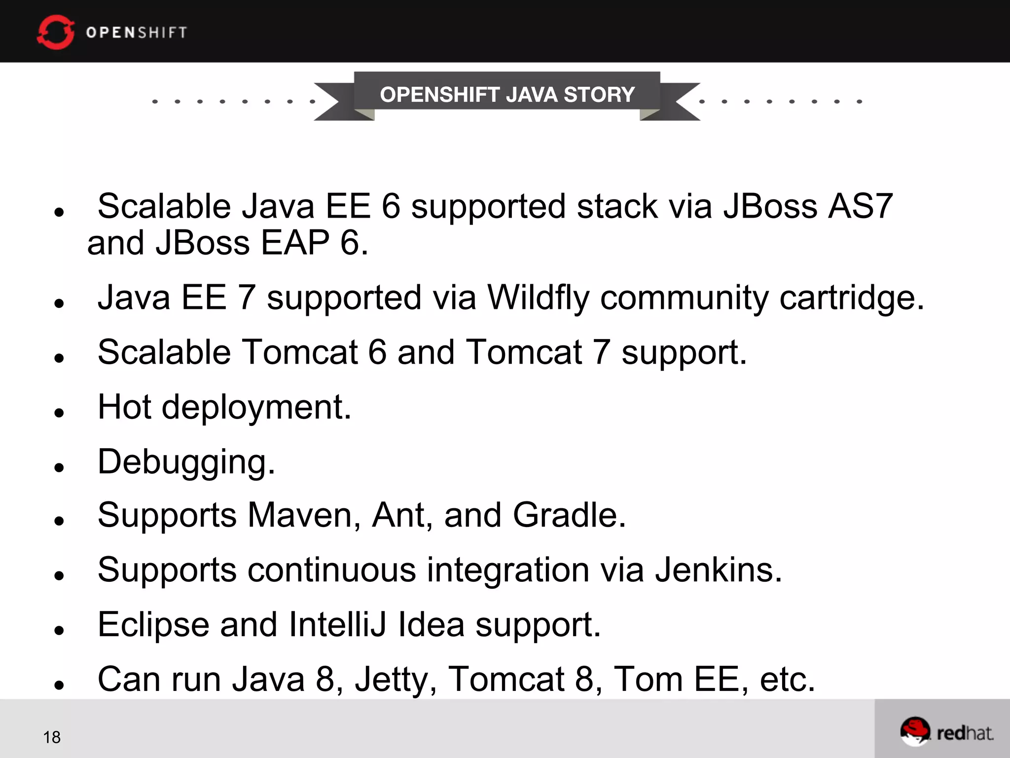 OPENSHIFT JAVA STORY l  Scalable Java EE 6 supported stack via JBoss AS7 and JBoss EAP 6. l  Java EE 7 supported via Wildfly community cartridge. l  Scalable Tomcat 6 and Tomcat 7 support. l  Hot deployment. l  Debugging. l  Supports Maven, Ant, and Gradle. l  Supports continuous integration via Jenkins. l  Eclipse and IntelliJ Idea support. l  Can run Java 8, Jetty, Tomcat 8, Tom EE, etc. 18 