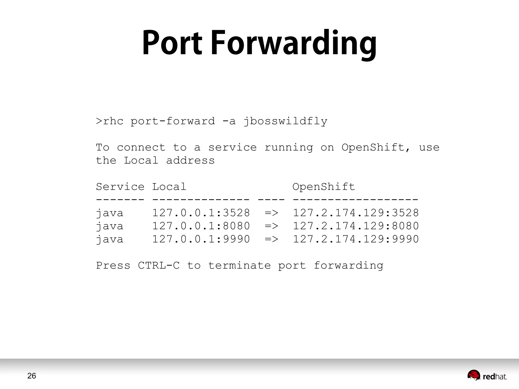 26
>rhc port-forward -a jbosswildfly
To connect to a service running on OpenShift, use
the Local address
Service Local OpenShift
------- -------------- ---- ------------------
java 127.0.0.1:3528 => 127.2.174.129:3528
java 127.0.0.1:8080 => 127.2.174.129:8080
java 127.0.0.1:9990 => 127.2.174.129:9990
Press CTRL-C to terminate port forwarding
 