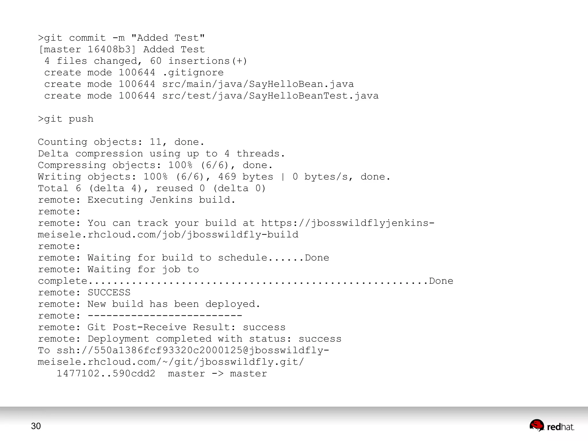 30
>git commit -m "Added Test"
[master 16408b3] Added Test
4 files changed, 60 insertions(+)
create mode 100644 .gitignore
create mode 100644 src/main/java/SayHelloBean.java
create mode 100644 src/test/java/SayHelloBeanTest.java
>git push
Counting objects: 11, done.
Delta compression using up to 4 threads.
Compressing objects: 100% (6/6), done.
Writing objects: 100% (6/6), 469 bytes | 0 bytes/s, done.
Total 6 (delta 4), reused 0 (delta 0)
remote: Executing Jenkins build.
remote:
remote: You can track your build at https://jbosswildflyjenkins-
meisele.rhcloud.com/job/jbosswildfly-build
remote:
remote: Waiting for build to schedule......Done
remote: Waiting for job to
complete.......................................................Done
remote: SUCCESS
remote: New build has been deployed.
remote: -------------------------
remote: Git Post-Receive Result: success
remote: Deployment completed with status: success
To ssh://550a1386fcf93320c2000125@jbosswildfly-
meisele.rhcloud.com/~/git/jbosswildfly.git/
1477102..590cdd2 master -> master
 