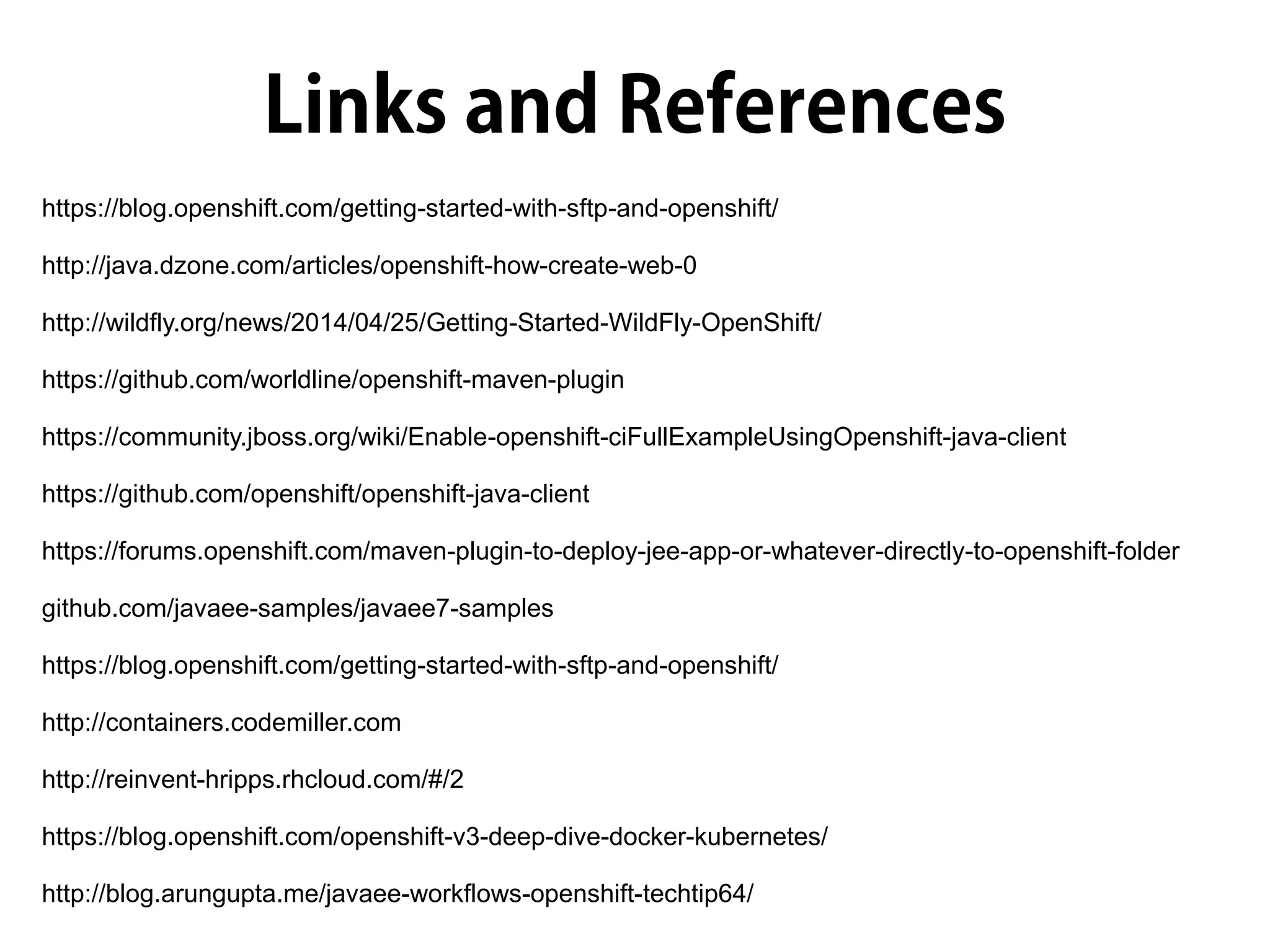 https://blog.openshift.com/getting-started-with-sftp-and-openshift/
http://java.dzone.com/articles/openshift-how-create-web-0
http://wildfly.org/news/2014/04/25/Getting-Started-WildFly-OpenShift/
https://github.com/worldline/openshift-maven-plugin
https://community.jboss.org/wiki/Enable-openshift-ciFullExampleUsingOpenshift-java-client
https://github.com/openshift/openshift-java-client
https://forums.openshift.com/maven-plugin-to-deploy-jee-app-or-whatever-directly-to-openshift-folder
github.com/javaee-samples/javaee7-samples
https://blog.openshift.com/getting-started-with-sftp-and-openshift/
http://containers.codemiller.com
http://reinvent-hripps.rhcloud.com/#/2
https://blog.openshift.com/openshift-v3-deep-dive-docker-kubernetes/
http://blog.arungupta.me/javaee-workflows-openshift-techtip64/
 