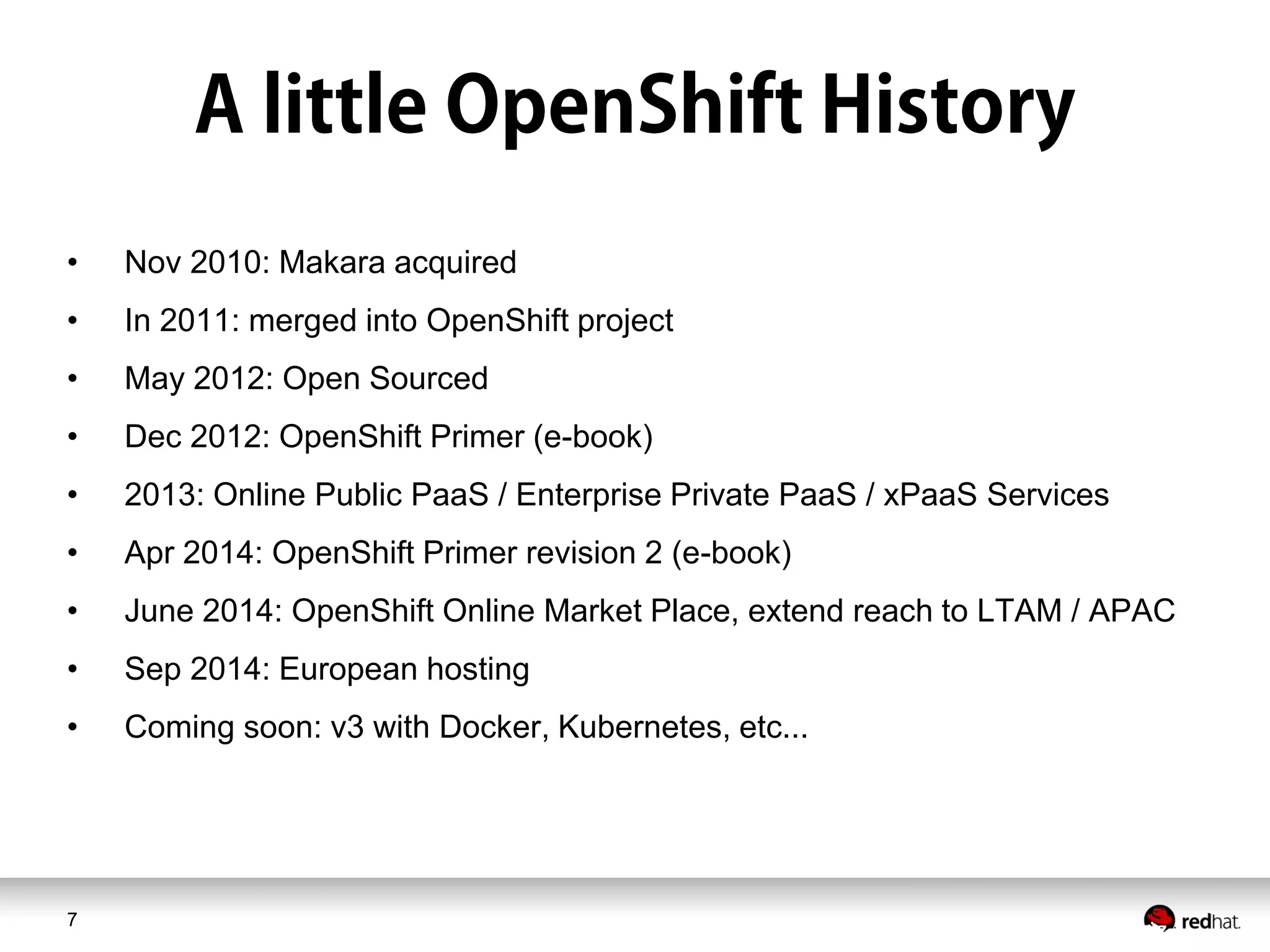 7
• Nov 2010: Makara acquired
• In 2011: merged into OpenShift project
• May 2012: Open Sourced
• Dec 2012: OpenShift Primer (e-book)
• 2013: Online Public PaaS / Enterprise Private PaaS / xPaaS Services
• Apr 2014: OpenShift Primer revision 2 (e-book)
• June 2014: OpenShift Online Market Place, extend reach to LTAM / APAC
• Sep 2014: European hosting
• Coming soon: v3 with Docker, Kubernetes, etc...
 