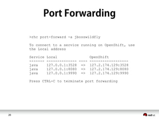 26
>rhc port-forward -a jbosswildfly
To connect to a service running on OpenShift, use
the Local address
Service Local OpenShift
------- -------------- ---- ------------------
java 127.0.0.1:3528 => 127.2.174.129:3528
java 127.0.0.1:8080 => 127.2.174.129:8080
java 127.0.0.1:9990 => 127.2.174.129:9990
Press CTRL-C to terminate port forwarding
 