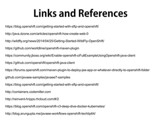https://blog.openshift.com/getting-started-with-sftp-and-openshift/
http://java.dzone.com/articles/openshift-how-create-web-0
http://wildfly.org/news/2014/04/25/Getting-Started-WildFly-OpenShift/
https://github.com/worldline/openshift-maven-plugin
https://community.jboss.org/wiki/Enable-openshift-ciFullExampleUsingOpenshift-java-client
https://github.com/openshift/openshift-java-client
https://forums.openshift.com/maven-plugin-to-deploy-jee-app-or-whatever-directly-to-openshift-folder
github.com/javaee-samples/javaee7-samples
https://blog.openshift.com/getting-started-with-sftp-and-openshift/
http://containers.codemiller.com
http://reinvent-hripps.rhcloud.com/#/2
https://blog.openshift.com/openshift-v3-deep-dive-docker-kubernetes/
http://blog.arungupta.me/javaee-workflows-openshift-techtip64/
 