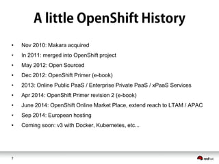 7
• Nov 2010: Makara acquired
• In 2011: merged into OpenShift project
• May 2012: Open Sourced
• Dec 2012: OpenShift Primer (e-book)
• 2013: Online Public PaaS / Enterprise Private PaaS / xPaaS Services
• Apr 2014: OpenShift Primer revision 2 (e-book)
• June 2014: OpenShift Online Market Place, extend reach to LTAM / APAC
• Sep 2014: European hosting
• Coming soon: v3 with Docker, Kubernetes, etc...
 