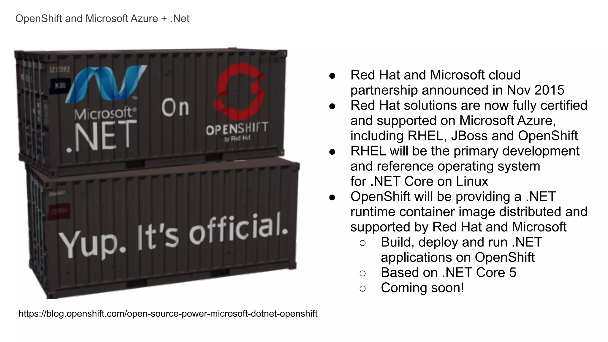 OpenShift and Microsoft Azure + .Net
https://blog.openshift.com/open-source-power-microsoft-dotnet-openshift
● Red Hat and Microsoft cloud
partnership announced in Nov 2015
● Red Hat solutions are now fully certified
and supported on Microsoft Azure,
including RHEL, JBoss and OpenShift
● RHEL will be the primary development
and reference operating system
for .NET Core on Linux
● OpenShift will be providing a .NET
runtime container image distributed and
supported by Red Hat and Microsoft
○ Build, deploy and run .NET
applications on OpenShift
○ Based on .NET Core 5
○ Coming soon!
 