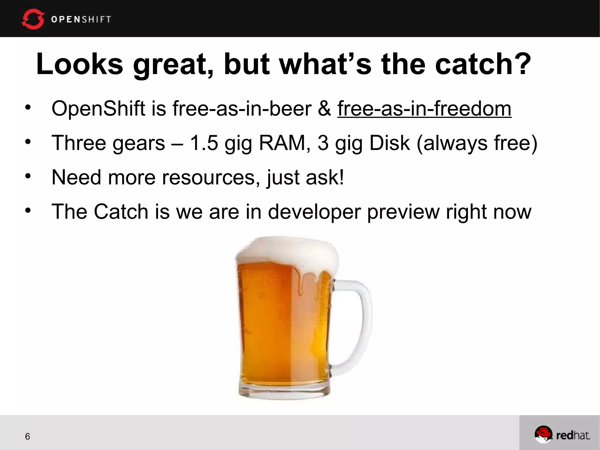 Looks great, but what’s the catch?
• OpenShift is free-as-in-beer & free-as-in-freedom
• Three gears – 1.5 gig RAM, 3 gig Disk (always free)
• Need more resources, just ask!
• The Catch is we are in developer preview right now
6