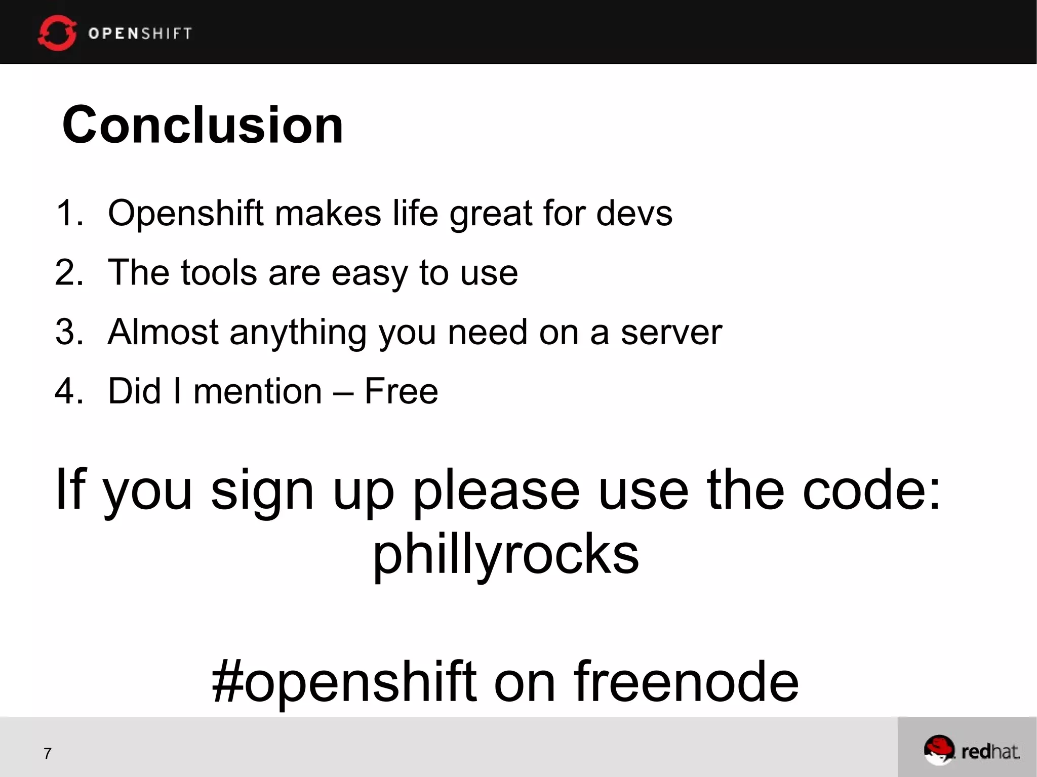 Conclusion
1. Openshift makes life great for devs
2. The tools are easy to use
3. Almost anything you need on a server
4. Did I mention – Free
If you sign up please use the code:
phillyrocks
#openshift on freenode
7