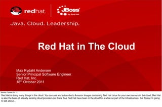 Red Hat in The Cloud

                    Max Rydahl Andersen
                    Senior Principal Software Engineer
                    Red Hat, Inc.
                    18th October 2011
       1

Monday, October 24, 11

Red Hat is doing many things in the cloud. You can use and subscribe to Amazon Images containing Red Hat Linux for your own servers in the cloud, Red Hat
is also the basis of already existing cloud providers out there thus Red Hat have been in the cloud for a while as part of the infrastructure. But Today i’m going
to talk about...
 