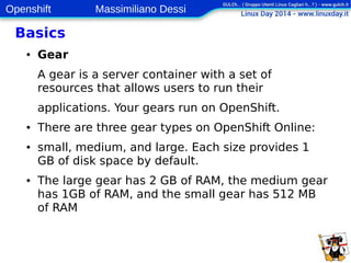 Openshift Massimiliano Dessi 
10 
Basics 
● Gear 
A gear is a server container with a set of 
resources that allows users to run their 
applications. Your gears run on OpenShift. 
● There are three gear types on OpenShift Online: 
● small, medium, and large. Each size provides 1 
GB of disk space by default. 
● The large gear has 2 GB of RAM, the medium gear 
has 1GB of RAM, and the small gear has 512 MB 
of RAM 
 