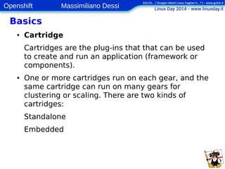 Openshift Massimiliano Dessi 
11 
Basics 
● Cartridge 
Cartridges are the plug-ins that that can be used 
to create and run an application (framework or 
components). 
● One or more cartridges run on each gear, and the 
same cartridge can run on many gears for 
clustering or scaling. There are two kinds of 
cartridges: 
Standalone 
Embedded 
 