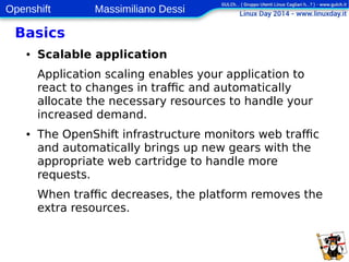 Openshift Massimiliano Dessi 
12 
Basics 
● Scalable application 
Application scaling enables your application to 
react to changes in traffic and automatically 
allocate the necessary resources to handle your 
increased demand. 
● The OpenShift infrastructure monitors web traffic 
and automatically brings up new gears with the 
appropriate web cartridge to handle more 
requests. 
When traffic decreases, the platform removes the 
extra resources. 
 