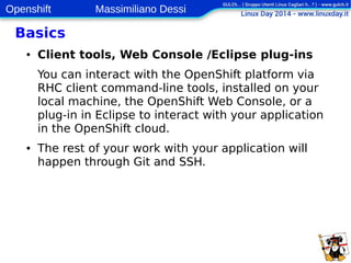 Openshift Massimiliano Dessi 
13 
Basics 
● Client tools, Web Console /Eclipse plug-ins 
You can interact with the OpenShift platform via 
RHC client command-line tools, installed on your 
local machine, the OpenShift Web Console, or a 
plug-in in Eclipse to interact with your application 
in the OpenShift cloud. 
● The rest of your work with your application will 
happen through Git and SSH. 
 