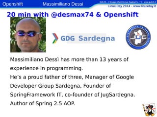Openshift Massimiliano Dessi 
3 
20 min with @desmax74 & Openshift 
Massimiliano Dessì has more than 13 years of 
experience in programming. 
He’s a proud father of three, Manager of Google 
Developer Group Sardegna, Founder of 
SpringFramework IT, co-founder of JugSardegna. 
Author of Spring 2.5 AOP. 
 