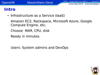 Openshift Massimiliano Dessi 
4 
Intro 
● Infrastructure as a Service (IaaS) 
Amazon EC2, Rackspace, Microsoft Azure, Google 
Compute Engine, etc. 
Choose RAM, CPU, disk 
Ready in minutes. 
Users: System admins and DevOps 
 