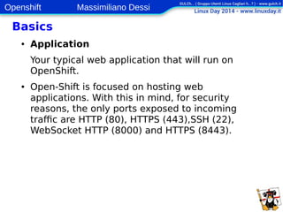 Openshift Massimiliano Dessi 
9 
Basics 
● Application 
Your typical web application that will run on 
OpenShift. 
● Open‐Shift is focused on hosting web 
applications. With this in mind, for security 
reasons, the only ports exposed to incoming 
traffic are HTTP (80), HTTPS (443),SSH (22), 
WebSocket HTTP (8000) and HTTPS (8443). 
 
