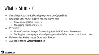 What is Strimzi?
● Simpliﬁes Apache Kafka deployment on OpenShift
● Uses the OpenShift native mechanisms for:
○ Provisioni...