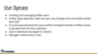 User Operator
● Creating and managing Kafka users
● Unlike Topic Operator, does not sync any changes from the Kafka cluste...