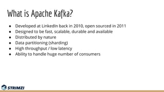 What is Apache Kafka?
● Developed at LinkedIn back in 2010, open sourced in 2011
● Designed to be fast, scalable, durable ...