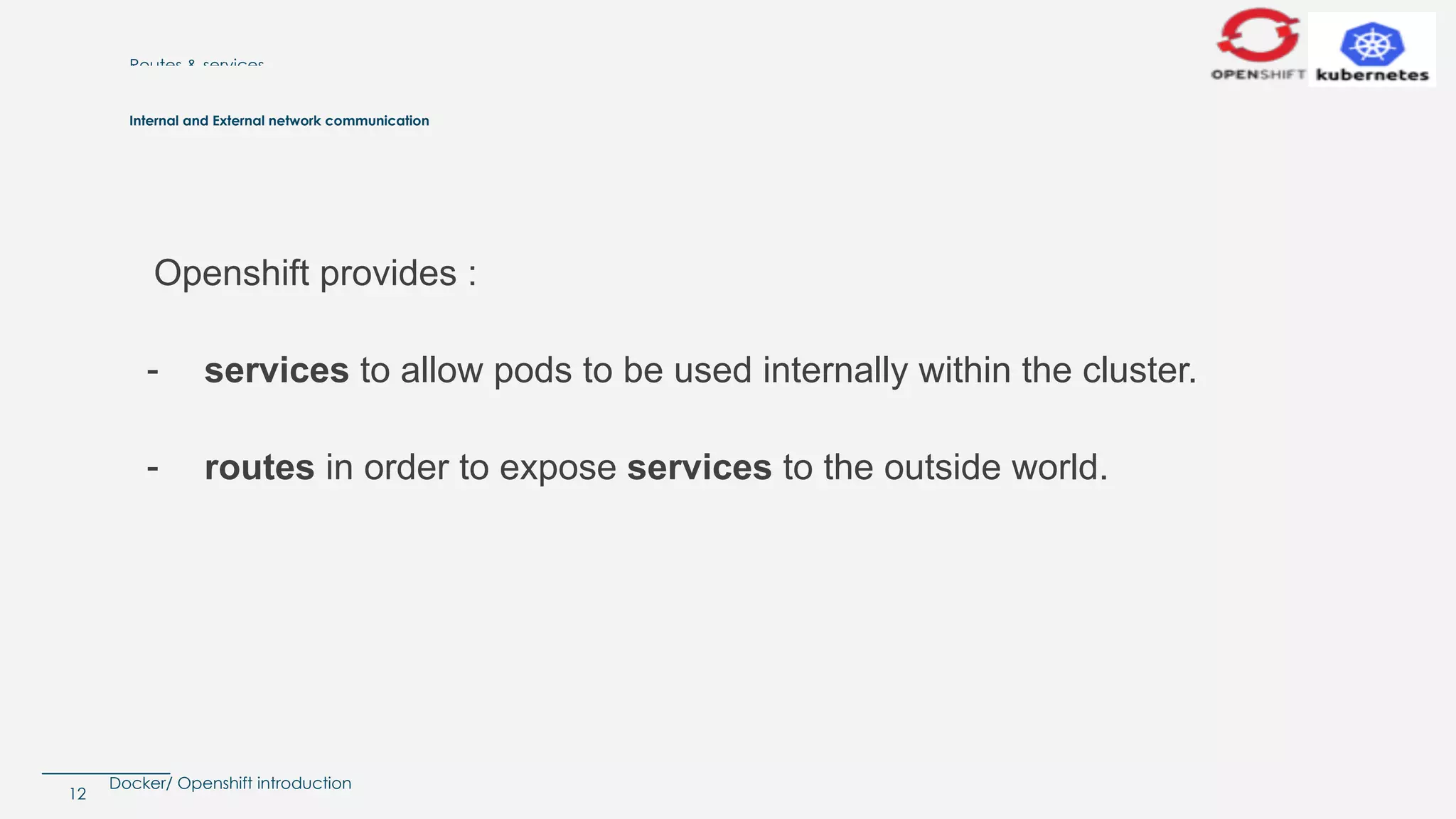 Docker/ Openshift introduction
Routes & services
Openshift provides :
- services to allow pods to be used internally within the cluster.
- routes in order to expose services to the outside world.
12
Internal and External network communication
 