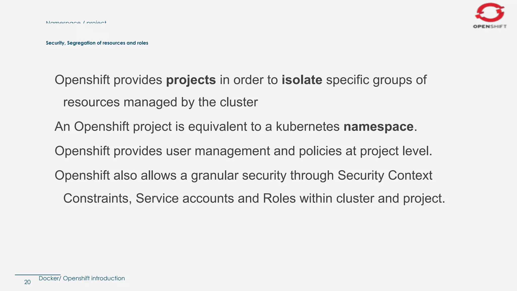 Docker/ Openshift introduction
Namespace / project
Openshift provides projects in order to isolate specific groups of
resources managed by the cluster
An Openshift project is equivalent to a kubernetes namespace.
Openshift provides user management and policies at project level.
Openshift also allows a granular security through Security Context
Constraints, Service accounts and Roles within cluster and project.
20
Security, Segregation of resources and roles
 