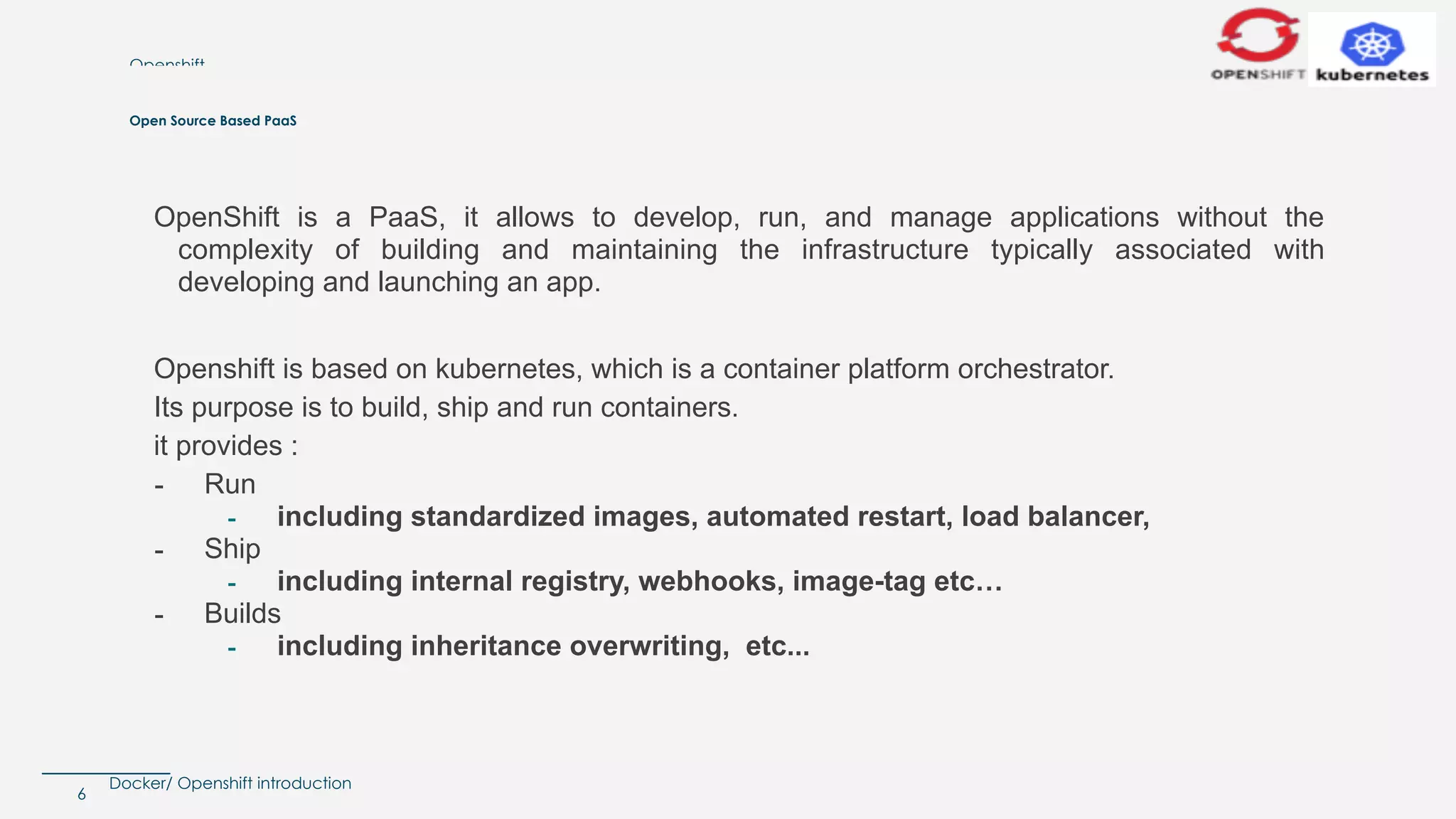 Docker/ Openshift introduction
Openshift
6
Open Source Based PaaS
OpenShift is a PaaS, it allows to develop, run, and manage applications without the
complexity of building and maintaining the infrastructure typically associated with
developing and launching an app.
Openshift is based on kubernetes, which is a container platform orchestrator.
Its purpose is to build, ship and run containers.
it provides :
- Run
- including standardized images, automated restart, load balancer,
- Ship
- including internal registry, webhooks, image-tag etc…
- Builds
- including inheritance overwriting, etc...
 
