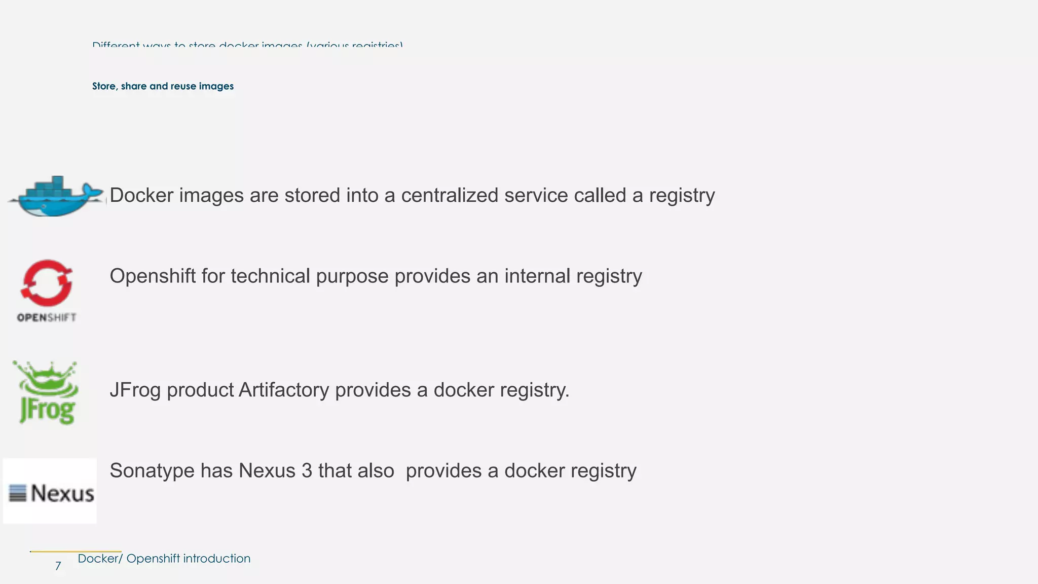 Docker/ Openshift introduction
Different ways to store docker images (various registries)
Docker images are stored into a centralized service called a registry
Openshift for technical purpose provides an internal registry
 
JFrog product Artifactory provides a docker registry.
Sonatype has Nexus 3 that also provides a docker registry
7
Store, share and reuse images
 