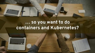 GENERAL DISTRIBUTION
… so you want to do
containers and Kubernetes?
 