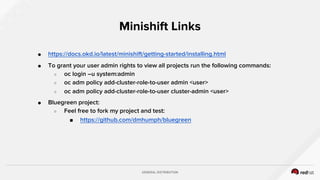 GENERAL DISTRIBUTION
● https://docs.okd.io/latest/minishift/getting-started/installing.html
● To grant your user admin rights to view all projects run the following commands:
○ oc login –u system:admin
○ oc adm policy add-cluster-role-to-user admin <user>
○ oc adm policy add-cluster-role-to-user cluster-admin <user>
● Bluegreen project:
○ Feel free to fork my project and test:
■ https://github.com/dmhumph/bluegreen
Minishift Links
 