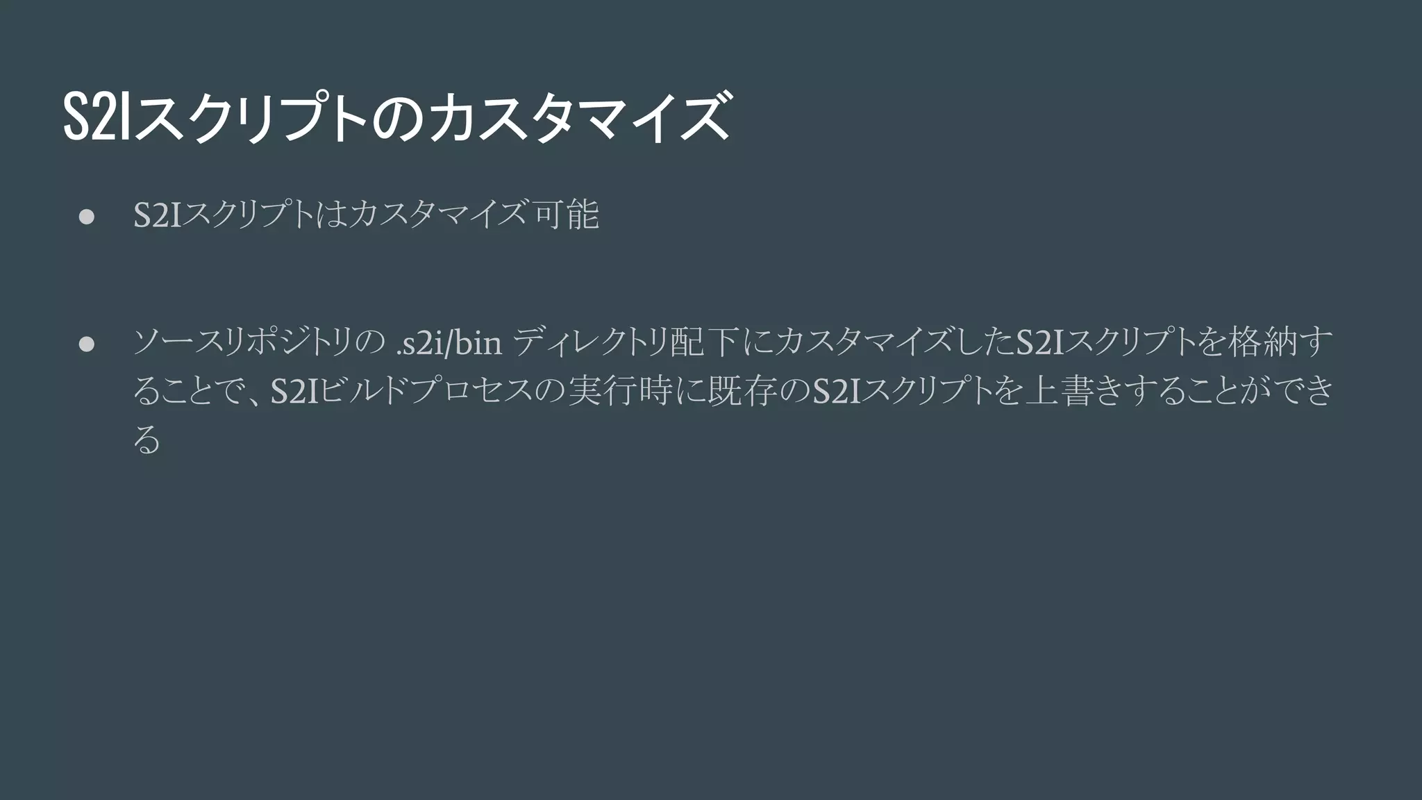 S2Iスクリプトのカスタマイズ
● S2Iスクリプトはカスタマイズ可能
● ソースリポジトリの .s2i/bin ディレクトリ配下にカスタマイズしたS2Iスクリプトを格納す
ることで、S2Iビルドプロセスの実行時に既存のS2Iスクリプトを上書きすることができ
る
 