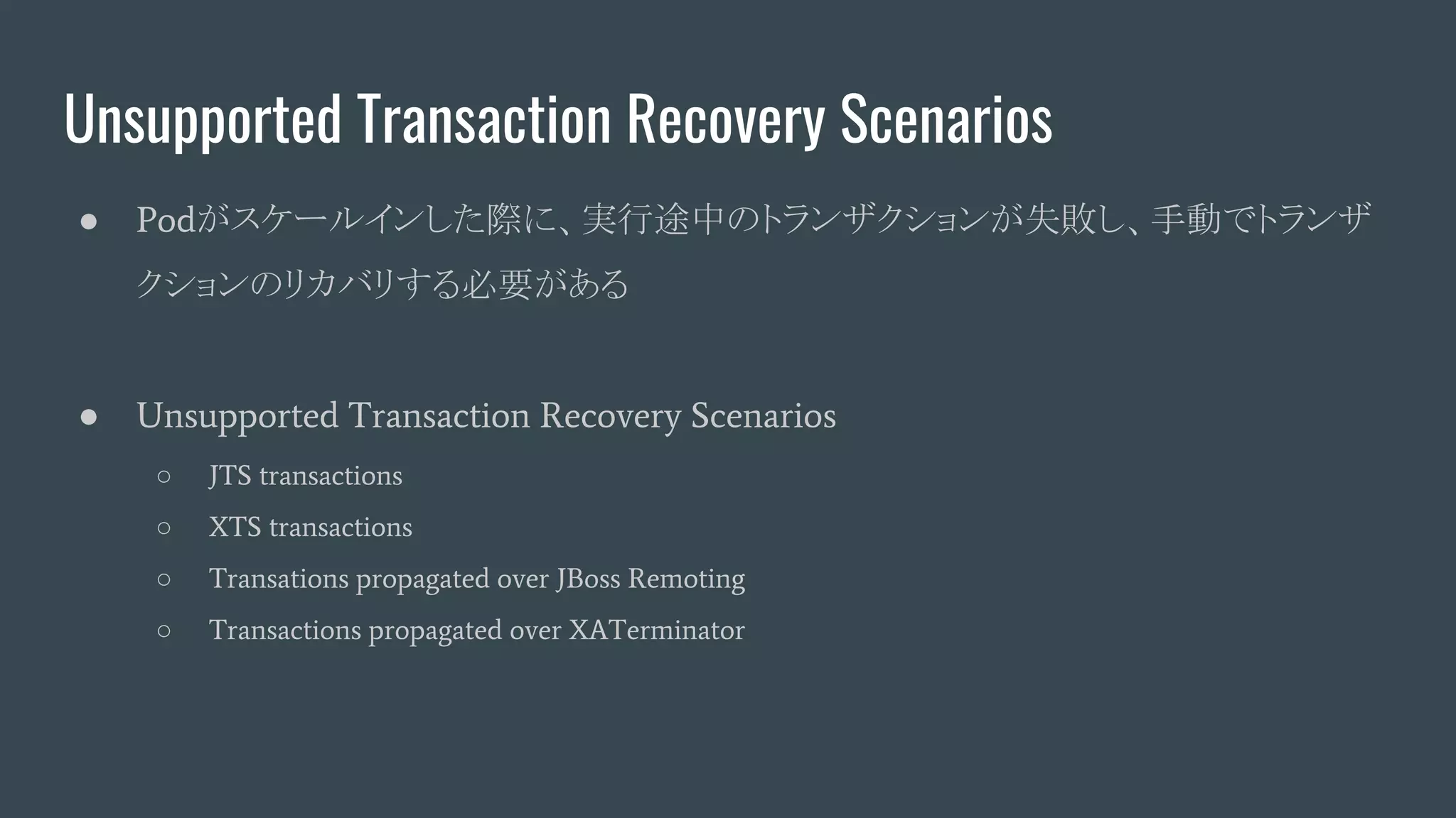 Unsupported Transaction Recovery Scenarios
● Podがスケールインした際に、実行途中のトランザクションが失敗し、手動でトランザ
クションのリカバリする必要がある
● Unsupported Transaction Recovery Scenarios
○ JTS transactions
○ XTS transactions
○ Transations propagated over JBoss Remoting
○ Transactions propagated over XATerminator
 