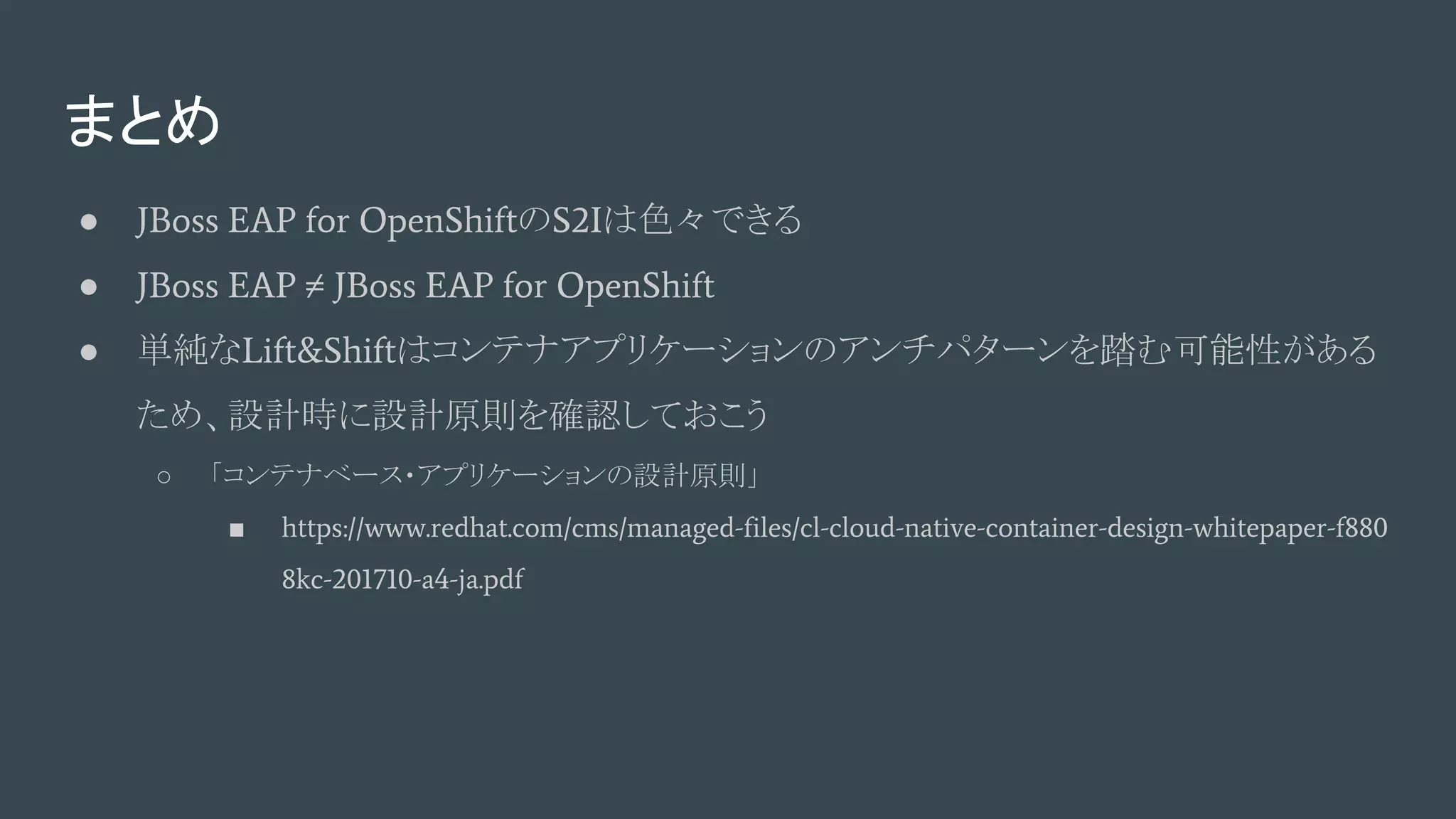 まとめ
● JBoss EAP for OpenShiftのS2Iは色々できる
● JBoss EAP ≠ JBoss EAP for OpenShift
● 単純なLift&Shiftはコンテナアプリケーションのアンチパターンを踏む可能性がある
ため、設計時に設計原則を確認しておこう
○ 「コンテナベース・アプリケーションの設計原則」
■ https://www.redhat.com/cms/managed-files/cl-cloud-native-container-design-whitepaper-f880
8kc-201710-a4-ja.pdf
 