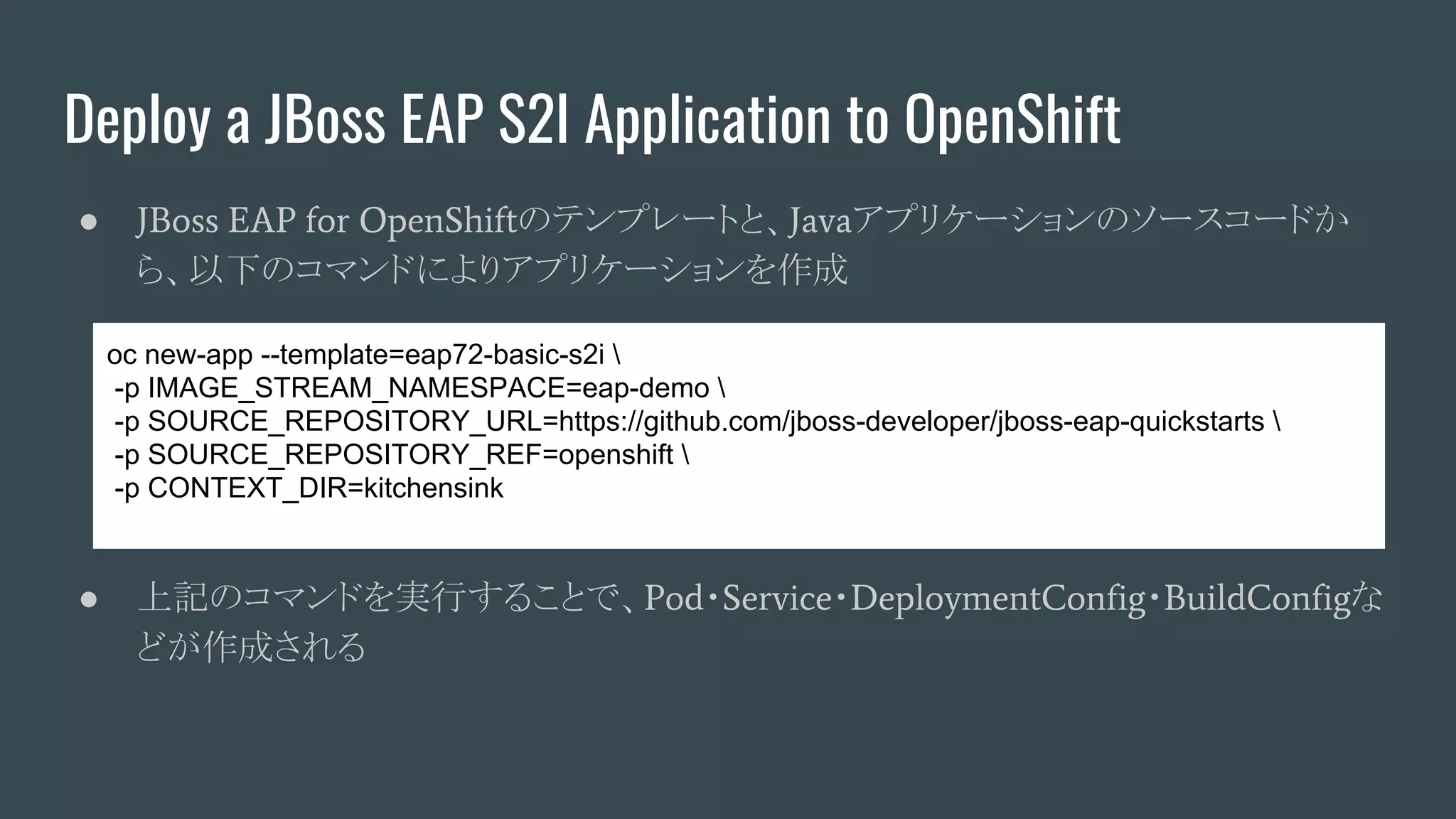 Deploy a JBoss EAP S2I Application to OpenShift
● JBoss EAP for OpenShiftのテンプレートと、Javaアプリケーションのソースコードか
ら、以下のコマンドによりアプリケーションを作成
● 上記のコマンドを実行することで、Pod・Service・DeploymentConfig・BuildConfigな
どが作成される
oc new-app --template=eap72-basic-s2i 
-p IMAGE_STREAM_NAMESPACE=eap-demo 
-p SOURCE_REPOSITORY_URL=https://github.com/jboss-developer/jboss-eap-quickstarts 
-p SOURCE_REPOSITORY_REF=openshift 
-p CONTEXT_DIR=kitchensink
 