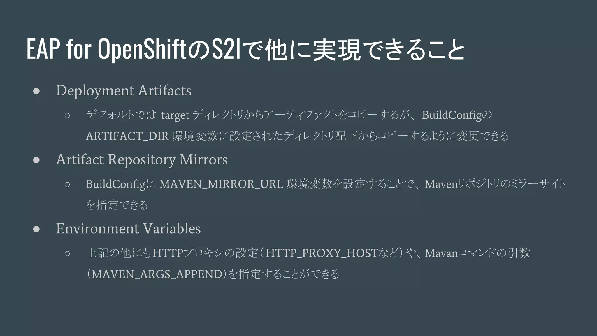 EAP for OpenShiftのS2Iで他に実現できること
● Deployment Artifacts
○ デフォルトでは target ディレクトリからアーティファクトをコピーするが、 BuildConfigの
ARTIFACT_DIR 環境変数に設定されたディレクトリ配下からコピーするように変更できる
● Artifact Repository Mirrors
○ BuildConfigに MAVEN_MIRROR_URL 環境変数を設定することで、 Mavenリポジトリのミラーサイト
を指定できる
● Environment Variables
○ 上記の他にもHTTPプロキシの設定（HTTP_PROXY_HOSTなど）や、Mavanコマンドの引数
（MAVEN_ARGS_APPEND）を指定することができる
 