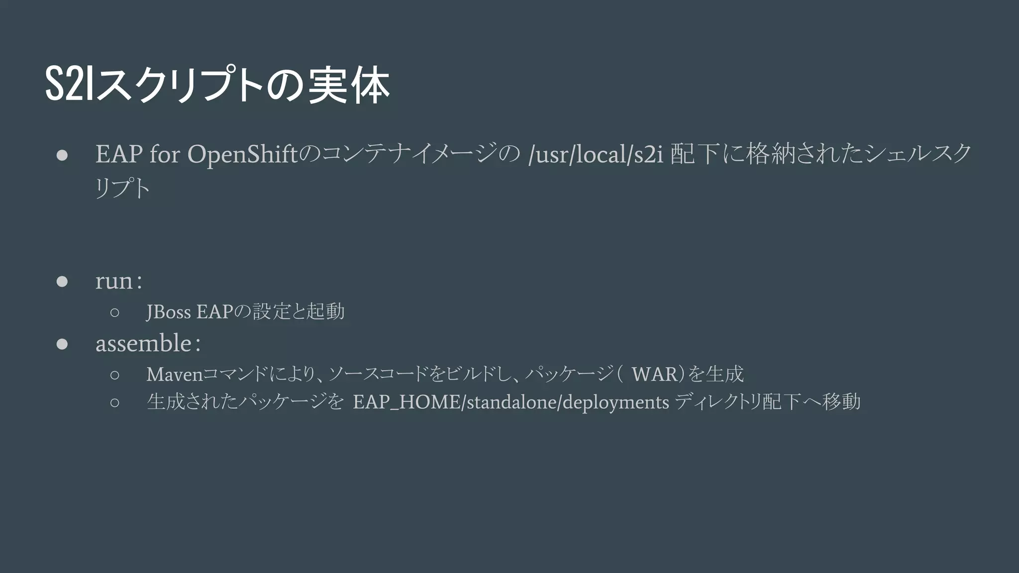 S2Iスクリプトの実体
● EAP for OpenShiftのコンテナイメージの /usr/local/s2i 配下に格納されたシェルスク
リプト
● run：
○ JBoss EAPの設定と起動
● assemble：
○ Mavenコマンドにより、ソースコードをビルドし、パッケージ（ WAR）を生成
○ 生成されたパッケージを EAP_HOME/standalone/deployments ディレクトリ配下へ移動
 
