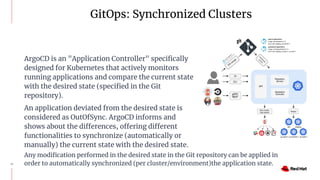 GitOps: Synchronized Clusters
13
ArgoCD is an "Application Controller" speciﬁcally
designed for Kubernetes that actively monitors
running applications and compare the current state
with the desired state (speciﬁed in the Git
repository).
An application deviated from the desired state is
considered as OutOfSync. ArgoCD informs and
shows about the differences, offering different
functionalities to synchronize (automatically or
manually) the current state with the desired state.
Any modiﬁcation performed in the desired state in the Git repository can be applied in
order to automatically synchronized (per cluster/environment)the application state.
 