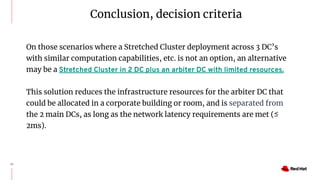 25
On those scenarios where a Stretched Cluster deployment across 3 DC’s
with similar computation capabilities, etc. is not an option, an alternative
may be a Stretched Cluster in 2 DC plus an arbiter DC with limited resources.
This solution reduces the infrastructure resources for the arbiter DC that
could be allocated in a corporate building or room, and is separated from
the 2 main DCs, as long as the network latency requirements are met (≤
2ms).
Conclusion, decision criteria
 