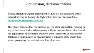 27
When a Stretched Cluster deployment on 3 DC’s is not an option or the
network latency will always be higher than 2ms, we can consider a
GitOps-based deployment on 2 DC’s.
This model requires that the instances of the same application, running in
any of the clusters, share the same data. Either because the architecture of
the applications allows it (for example, event-oriented), or because the
database is multimaster, or because there is a master-slave model that
allows promoting the slave without loss of service.
Conclusion, decision criteria
 