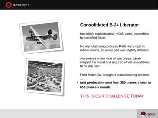 Consolidated B-24 Liberator
Incredibly sophisticated. ~500k parts, assembled
by unskilled labor.
No manufacturing process. Parts were cast in
rubber molds, so every part was slightly different.
Assembled in the heat of San Diego, which
warped the metal and required whole assemblies
to be adjusted.

●

Ford Motor Co. brought a manufacturing process
…
unit production went from 250 planes a year to
650 planes a month.

THIS IS OUR CHALLENGE TODAY

 