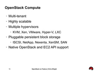 OpenStack Compute

   Multi-tenant
   Highly scalable
   Multiple hypervisors
        KVM, Xen, VMware, Hyper-V, LXC
   Pluggable persistent block storage
        ISCSI, NetApp, Nexenta, XenSM, SAN
   Native OpenStack and EC2 API support




    19                OpenStack on Fedora | Chris Wright
 
