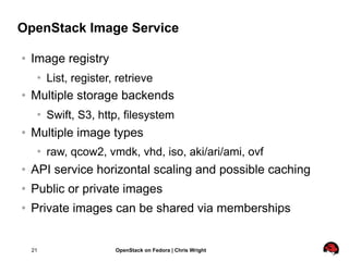OpenStack Image Service

   Image registry
        List, register, retrieve
   Multiple storage backends
        Swift, S3, http, filesystem
   Multiple image types
        raw, qcow2, vmdk, vhd, iso, aki/ari/ami, ovf
   API service horizontal scaling and possible caching
   Public or private images
   Private images can be shared via memberships


    21                  OpenStack on Fedora | Chris Wright
 