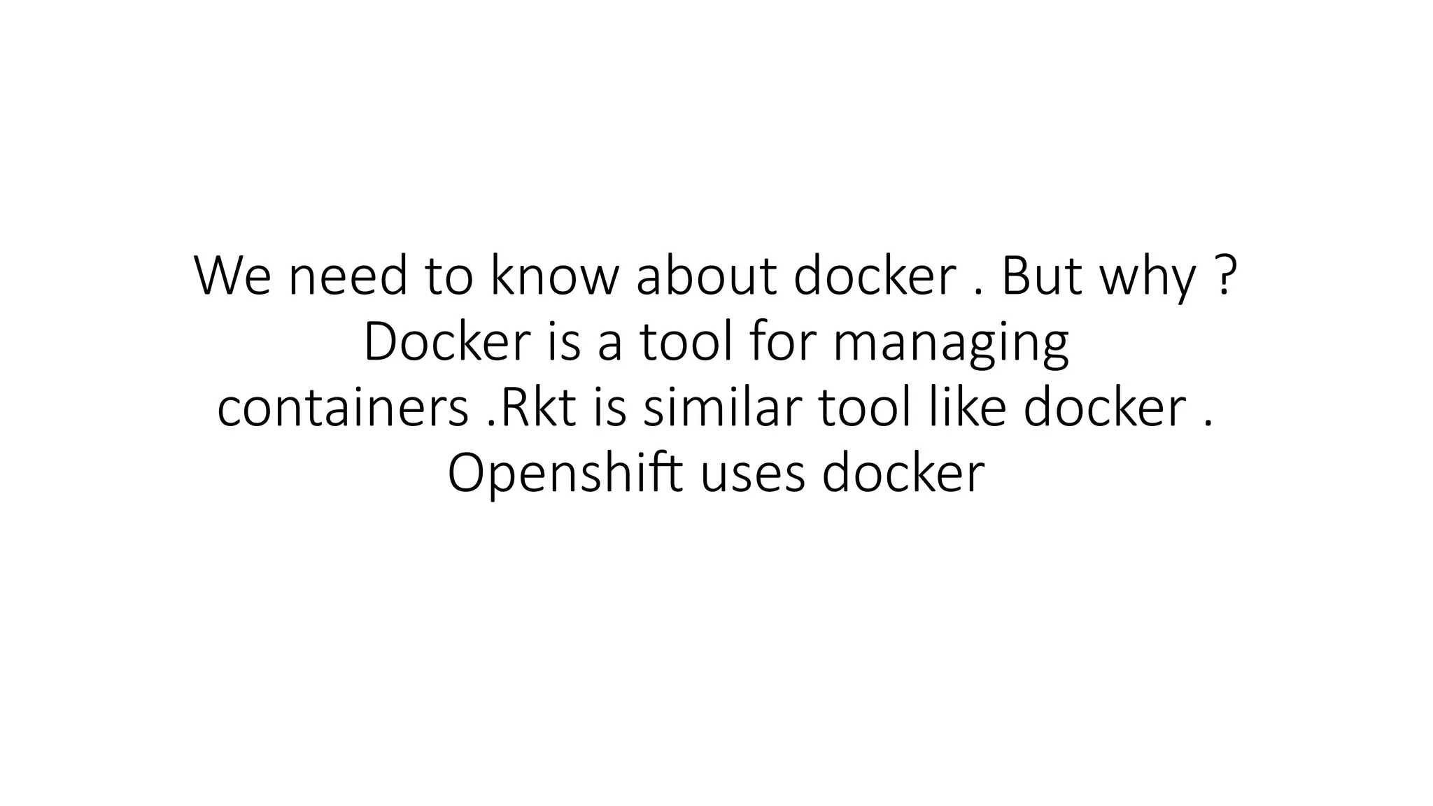 We need to know about docker . But why ?
Docker is a tool for managing
containers .Rkt is similar tool like docker .
Openshift uses docker
 